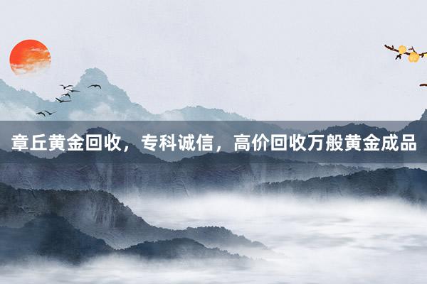 章丘黄金回收，专科诚信，高价回收万般黄金成品