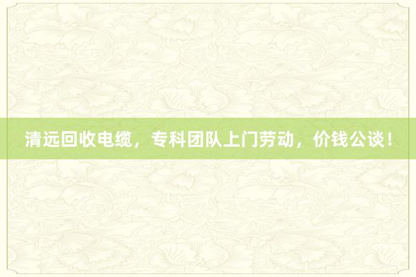 清远回收电缆，专科团队上门劳动，价钱公谈！