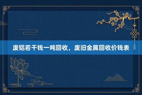 废铝若干钱一吨回收，废旧金属回收价钱表