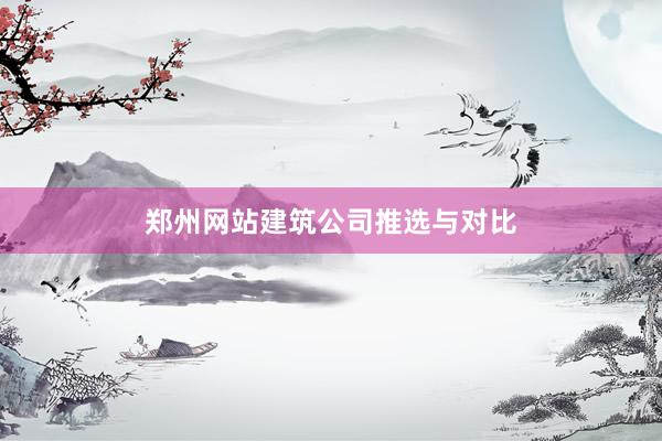 郑州网站建筑公司推选与对比