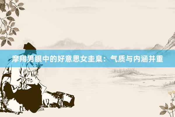 摩羯男眼中的好意思女圭臬：气质与内涵并重