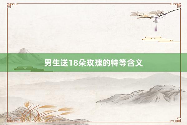 男生送18朵玫瑰的特等含义