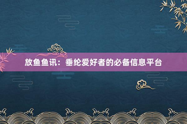 放鱼鱼讯：垂纶爱好者的必备信息平台