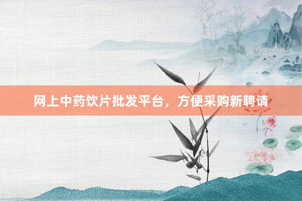 网上中药饮片批发平台，方便采购新聘请