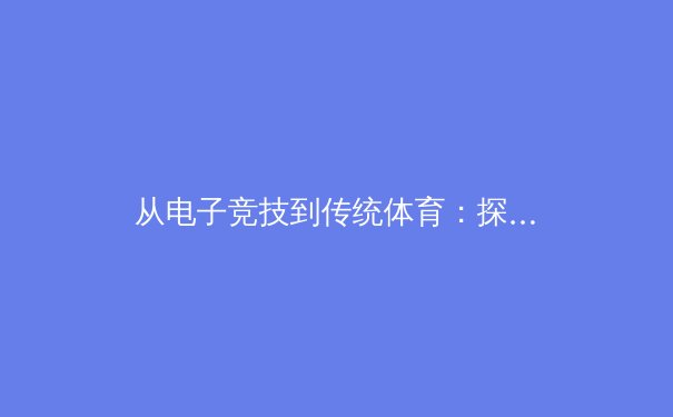 从电子竞技到传统体育：探讨竞技精神在虚拟与现实中的共通与融合
