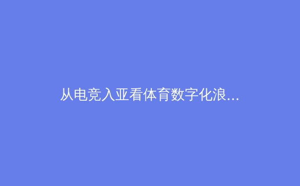 从电竞入亚看体育数字化浪潮：虚拟竞技如何重塑传统体育生态 - 2