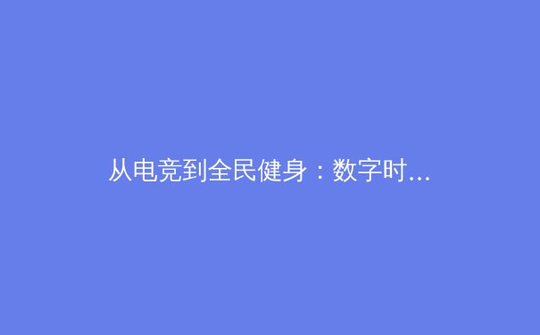 从电竞到全民健身：数字时代体育产业的多元变革与价值重塑 - 2