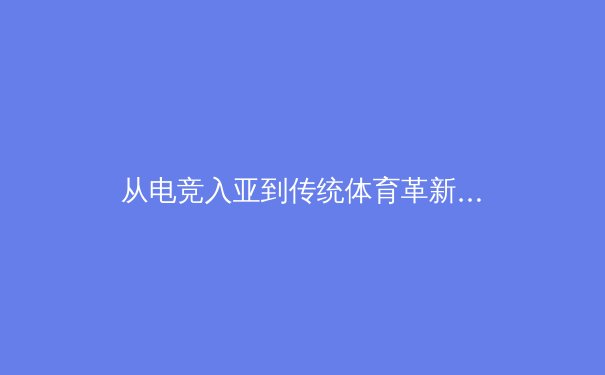 从电竞入亚到传统体育革新：数字时代体育产业的融合与挑战 - 3