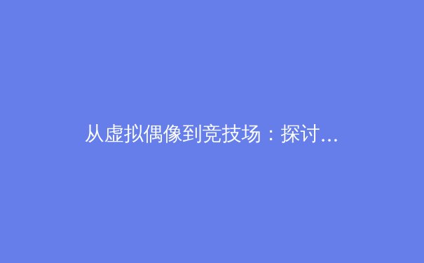 从虚拟偶像到竞技场：探讨新兴体育赛事如何塑造数字一代的体育观 - 3